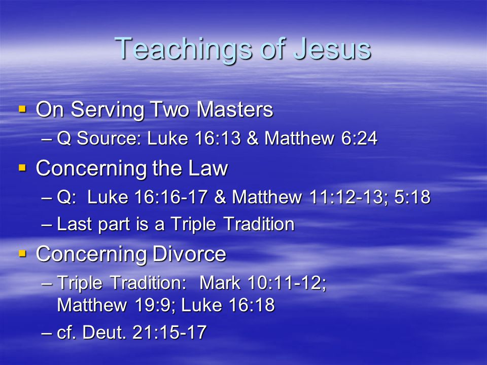 Teachings of Jesus  On Serving Two Masters –Q Source: Luke 16:13 & Matthew 6:24  Concerning the Law –Q: Luke 16:16-17 & Matthew 11:12-13; 5:18 –Last part is a Triple Tradition  Concerning Divorce –Triple Tradition: Mark 10:11-12; Matthew 19:9; Luke 16:18 –cf.