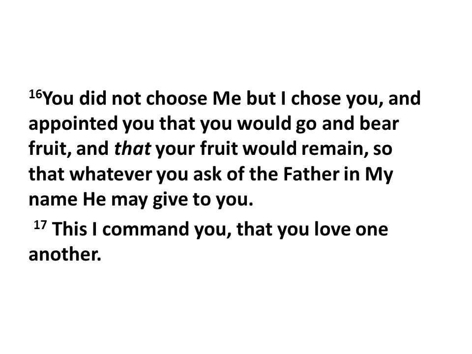 16 You did not choose Me but I chose you, and appointed you that you would go and bear fruit, and that your fruit would remain, so that whatever you ask of the Father in My name He may give to you.