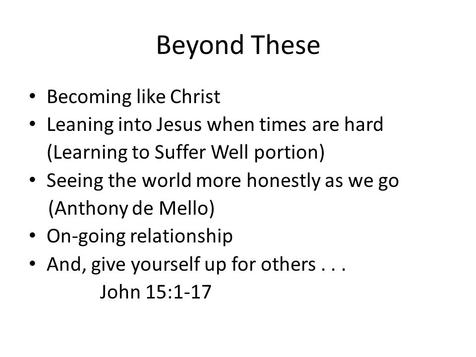 Beyond These Becoming like Christ Leaning into Jesus when times are hard (Learning to Suffer Well portion) Seeing the world more honestly as we go (Anthony de Mello) On-going relationship And, give yourself up for others...