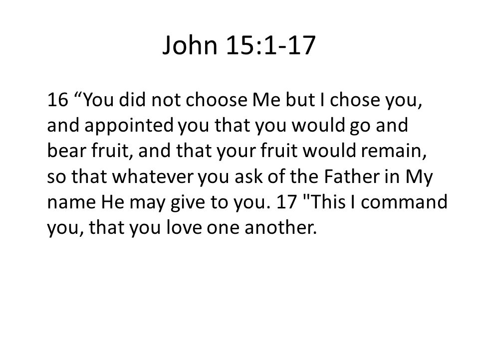 John 15: You did not choose Me but I chose you, and appointed you that you would go and bear fruit, and that your fruit would remain, so that whatever you ask of the Father in My name He may give to you.