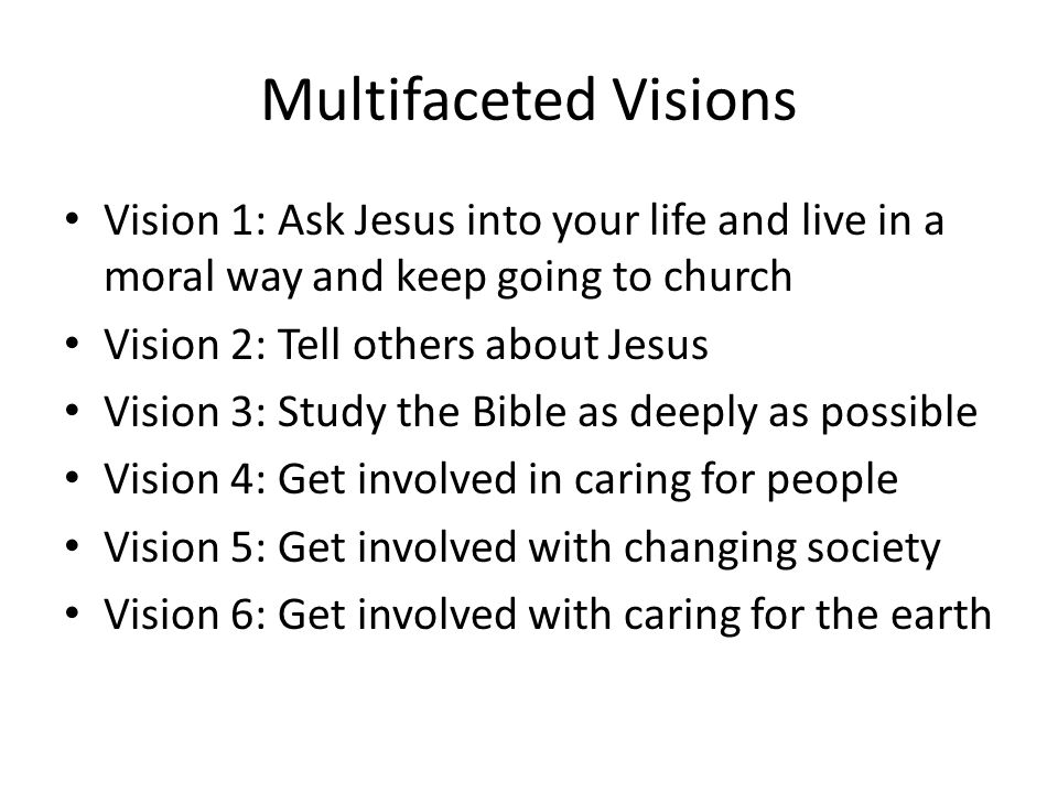 Multifaceted Visions Vision 1: Ask Jesus into your life and live in a moral way and keep going to church Vision 2: Tell others about Jesus Vision 3: Study the Bible as deeply as possible Vision 4: Get involved in caring for people Vision 5: Get involved with changing society Vision 6: Get involved with caring for the earth