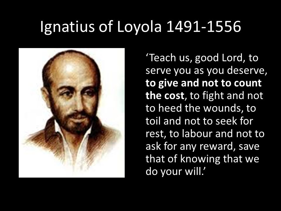 Ignatius of Loyola ‘Teach us, good Lord, to serve you as you deserve, to give and not to count the cost, to fight and not to heed the wounds, to toil and not to seek for rest, to labour and not to ask for any reward, save that of knowing that we do your will.’
