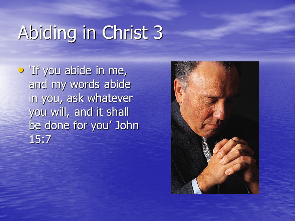 Abiding in Christ 3 ‘If you abide in me, and my words abide in you, ask whatever you will, and it shall be done for you’ John 15:7 ‘If you abide in me, and my words abide in you, ask whatever you will, and it shall be done for you’ John 15:7