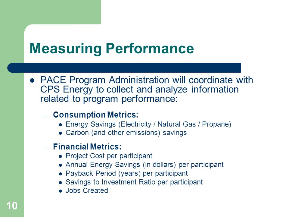 10 Measuring Performance PACE Program Administration will coordinate with CPS Energy to collect and analyze information related to program performance: – Consumption Metrics: Energy Savings (Electricity / Natural Gas / Propane) Carbon (and other emissions) savings – Financial Metrics: Project Cost per participant Annual Energy Savings (in dollars) per participant Payback Period (years) per participant Savings to Investment Ratio per participant Jobs Created