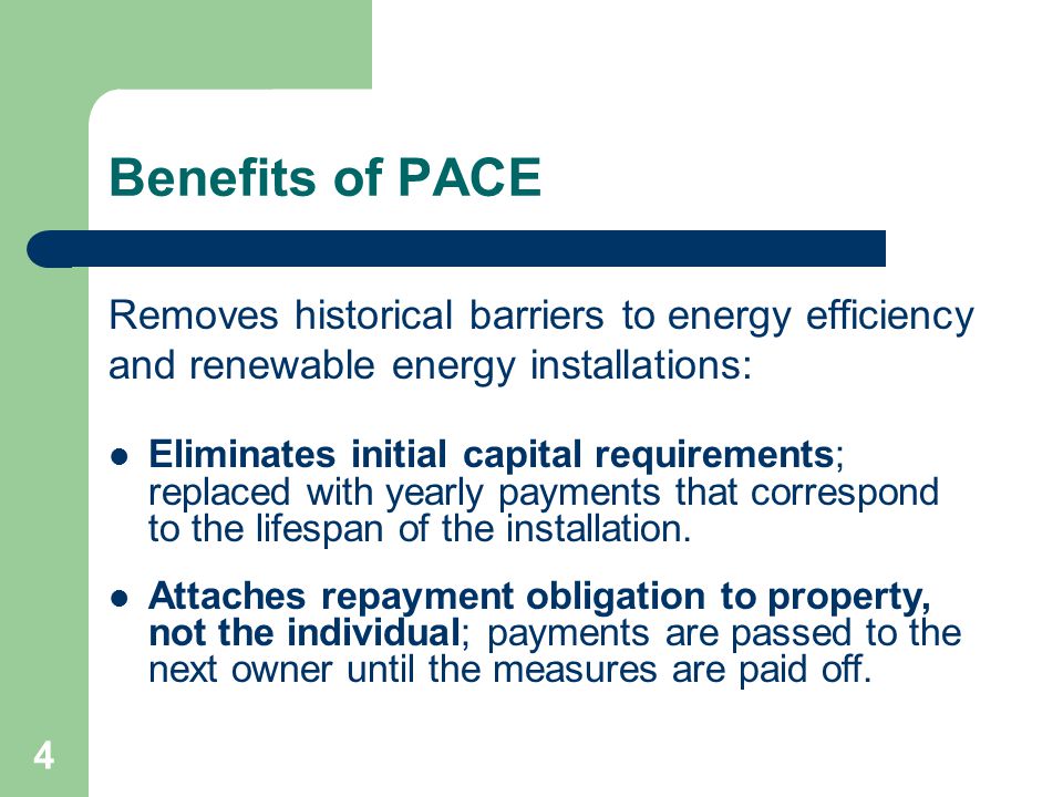 4 Benefits of PACE Removes historical barriers to energy efficiency and renewable energy installations: Eliminates initial capital requirements; replaced with yearly payments that correspond to the lifespan of the installation.