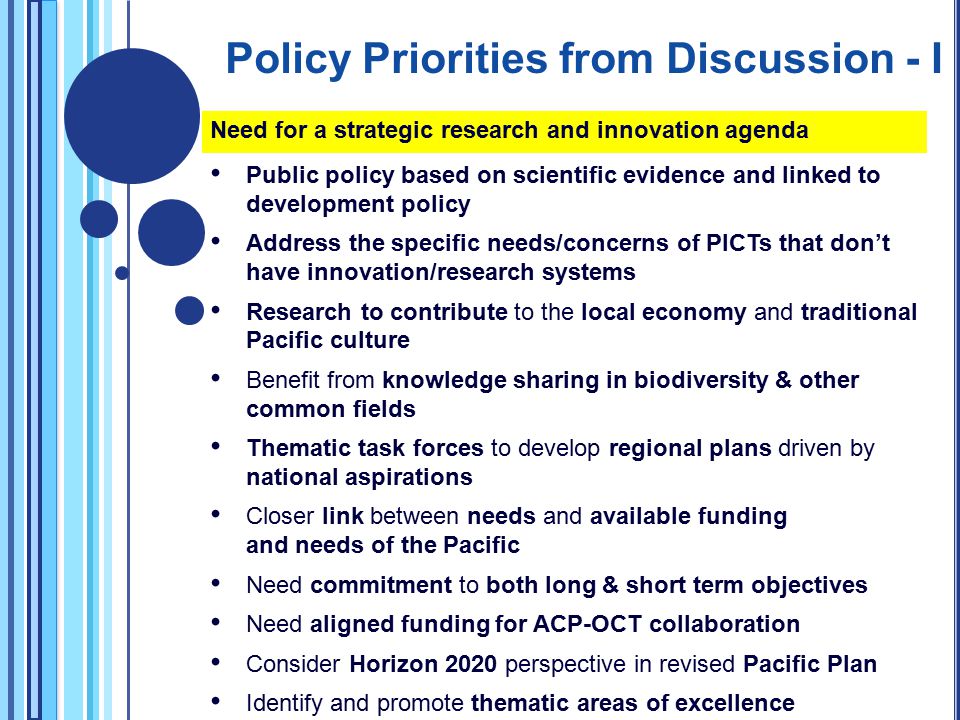 Need for a strategic research and innovation agenda Public policy based on scientific evidence and linked to development policy Address the specific needs/concerns of PICTs that don’t have innovation/research systems Research to contribute to the local economy and traditional Pacific culture Benefit from knowledge sharing in biodiversity & other common fields Thematic task forces to develop regional plans driven by national aspirations Closer link between needs and available funding and needs of the Pacific Need commitment to both long & short term objectives Need aligned funding for ACP-OCT collaboration Consider Horizon 2020 perspective in revised Pacific Plan Identify and promote thematic areas of excellence Policy Priorities from Discussion - I
