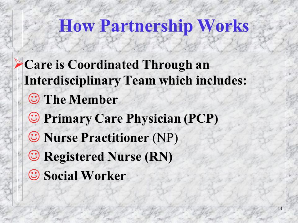 14 How Partnership Works  Care is Coordinated Through an Interdisciplinary Team which includes: The Member Primary Care Physician (PCP) Nurse Practitioner (NP) Registered Nurse (RN) Social Worker