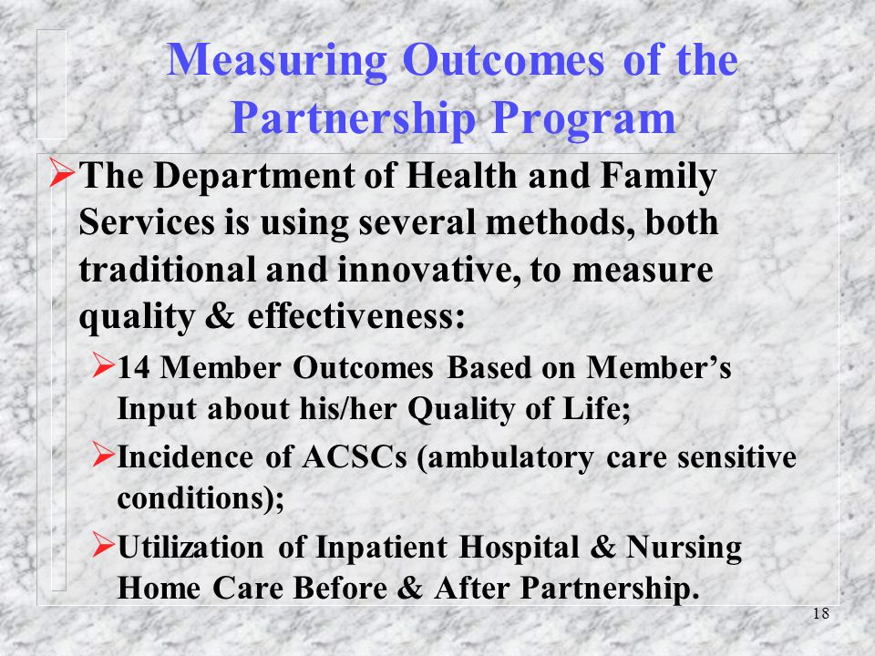 18 Measuring Outcomes of the Partnership Program  The Department of Health and Family Services is using several methods, both traditional and innovative, to measure quality & effectiveness:  14 Member Outcomes Based on Member’s Input about his/her Quality of Life;  Incidence of ACSCs (ambulatory care sensitive conditions);  Utilization of Inpatient Hospital & Nursing Home Care Before & After Partnership.