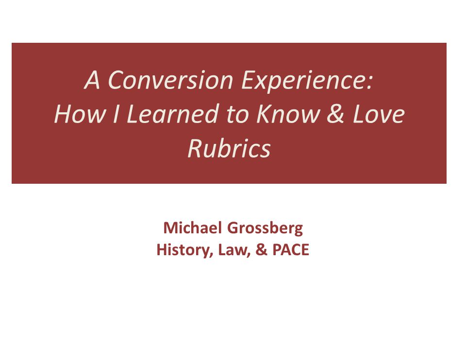 A Conversion Experience: How I Learned to Know & Love Rubrics Michael Grossberg History, Law, & PACE