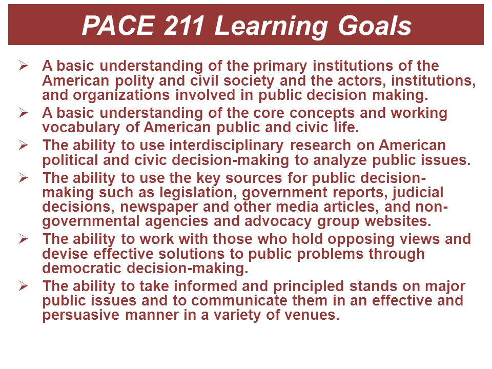 PACE 211 Learning Goals  A basic understanding of the primary institutions of the American polity and civil society and the actors, institutions, and organizations involved in public decision making.