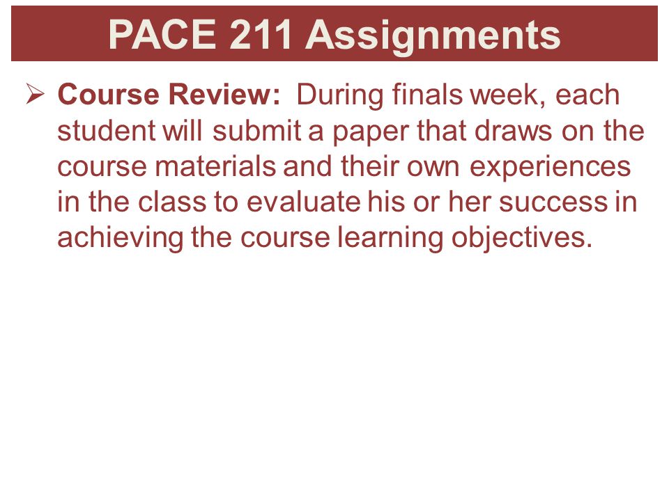 PACE 211 Assignments  Course Review: During finals week, each student will submit a paper that draws on the course materials and their own experiences in the class to evaluate his or her success in achieving the course learning objectives.