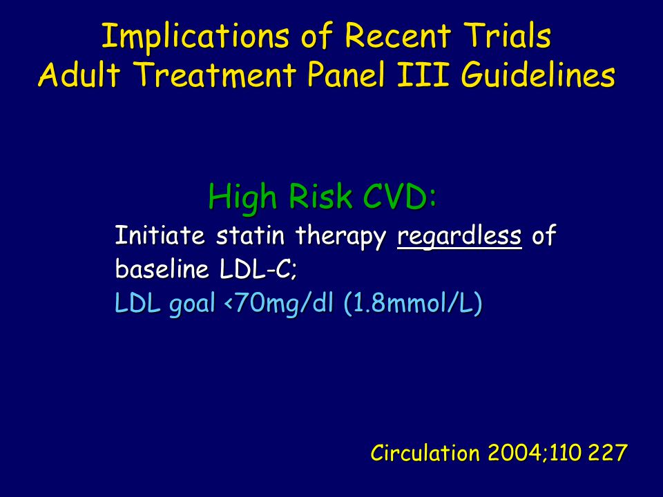 Implications of Recent Trials Adult Treatment Panel III Guidelines Implications of Recent Trials Adult Treatment Panel III Guidelines High Risk CVD: High Risk CVD: Initiate statin therapy regardless of Initiate statin therapy regardless of baseline LDL-C; baseline LDL-C; LDL goal <70mg/dl (1.8mmol/L) LDL goal <70mg/dl (1.8mmol/L) Circulation 2004;