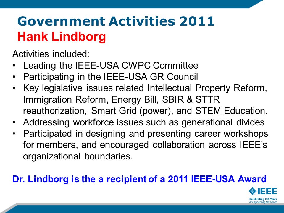Activities included: Leading the IEEE-USA CWPC Committee Participating in the IEEE-USA GR Council Key legislative issues related Intellectual Property Reform, Immigration Reform, Energy Bill, SBIR & STTR reauthorization, Smart Grid (power), and STEM Education.