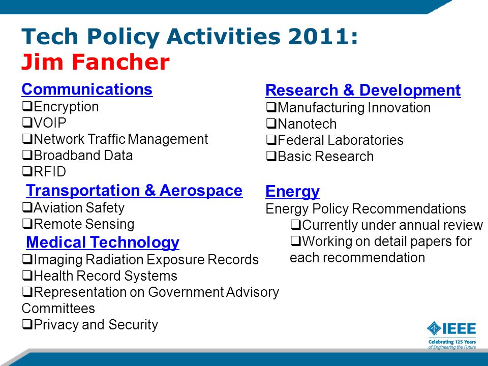 Tech Policy Activities 2011: Jim Fancher Communications  Encryption  VOIP  Network Traffic Management  Broadband Data  RFID Transportation & Aerospace  Aviation Safety  Remote Sensing Medical Technology  Imaging Radiation Exposure Records  Health Record Systems  Representation on Government Advisory Committees  Privacy and Security Research & Development  Manufacturing Innovation  Nanotech  Federal Laboratories  Basic Research Energy Energy Policy Recommendations  Currently under annual review  Working on detail papers for each recommendation