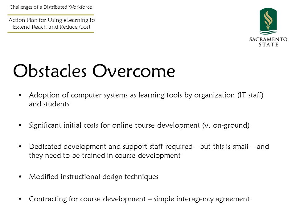 Obstacles Overcome Adoption of computer systems as learning tools by organization (IT staff) and students Significant initial costs for online course development (v.