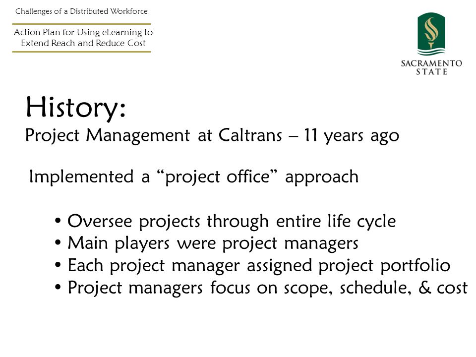 History: Project Management at Caltrans – 11 years ago Implemented a project office approach Oversee projects through entire life cycle Main players were project managers Each project manager assigned project portfolio Project managers focus on scope, schedule, & cost Challenges of a Distributed Workforce Action Plan for Using eLearning to Extend Reach and Reduce Cost