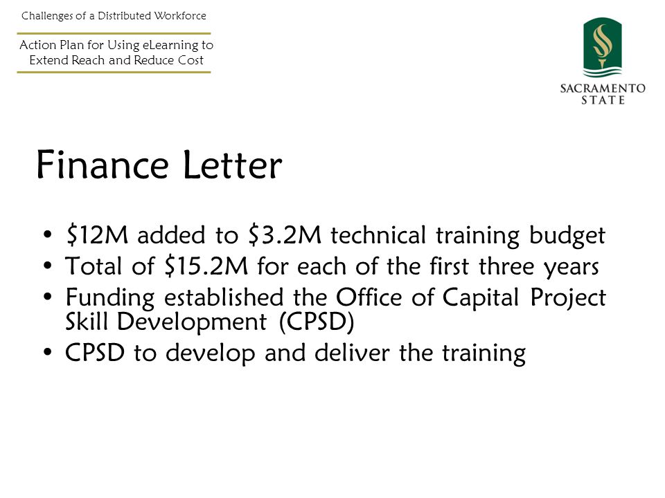 Challenges of a Distributed Workforce Action Plan for Using eLearning to Extend Reach and Reduce Cost $12M added to $3.2M technical training budget Total of $15.2M for each of the first three years Funding established the Office of Capital Project Skill Development (CPSD) CPSD to develop and deliver the training Finance Letter