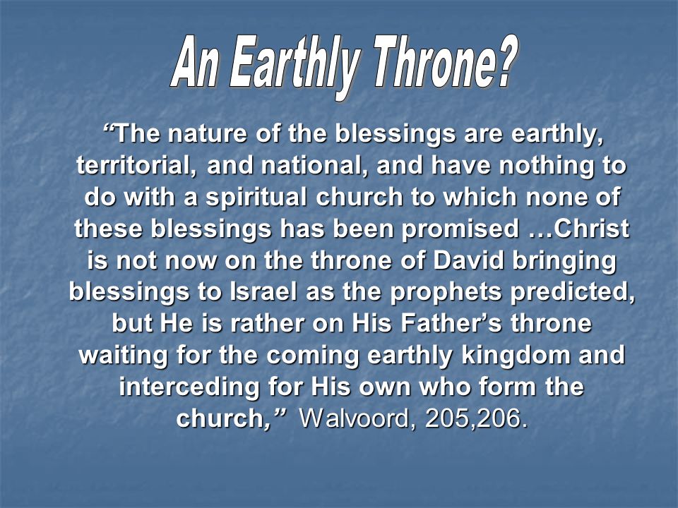 The nature of the blessings are earthly, territorial, and national, and have nothing to do with a spiritual church to which none of these blessings has been promised …Christ is not now on the throne of David bringing blessings to Israel as the prophets predicted, but He is rather on His Father’s throne waiting for the coming earthly kingdom and interceding for His own who form the church, Walvoord, 205,206.
