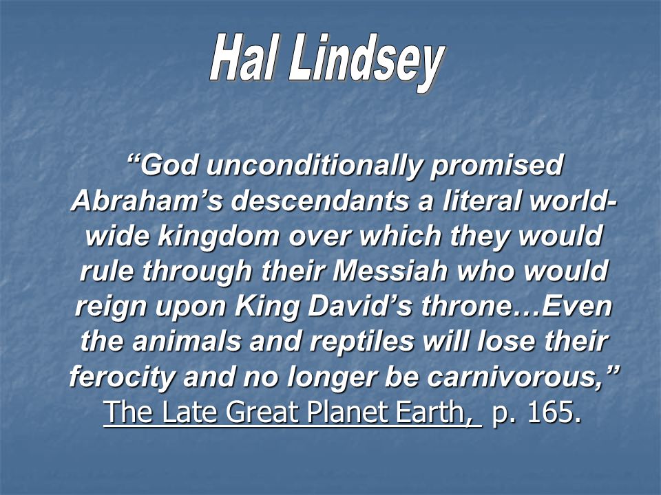God unconditionally promised Abraham’s descendants a literal world- wide kingdom over which they would rule through their Messiah who would reign upon King David’s throne…Even the animals and reptiles will lose their ferocity and no longer be carnivorous, The Late Great Planet Earth, p.