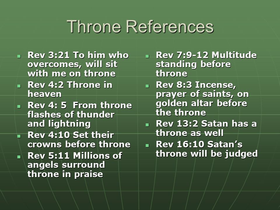 Throne References Rev 3:21 To him who overcomes, will sit with me on throne Rev 3:21 To him who overcomes, will sit with me on throne Rev 4:2 Throne in heaven Rev 4:2 Throne in heaven Rev 4: 5 From throne flashes of thunder and lightning Rev 4: 5 From throne flashes of thunder and lightning Rev 4:10 Set their crowns before throne Rev 4:10 Set their crowns before throne Rev 5:11 Millions of angels surround throne in praise Rev 5:11 Millions of angels surround throne in praise Rev 7:9-12 Multitude standing before throne Rev 7:9-12 Multitude standing before throne Rev 8:3 Incense, prayer of saints, on golden altar before the throne Rev 8:3 Incense, prayer of saints, on golden altar before the throne Rev 13:2 Satan has a throne as well Rev 13:2 Satan has a throne as well Rev 16:10 Satan’s throne will be judged Rev 16:10 Satan’s throne will be judged