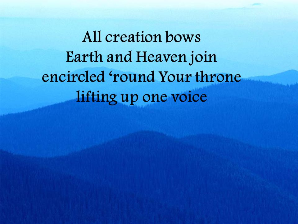 All creation bows Earth and Heaven join encircled ‘round Your throne lifting up one voice