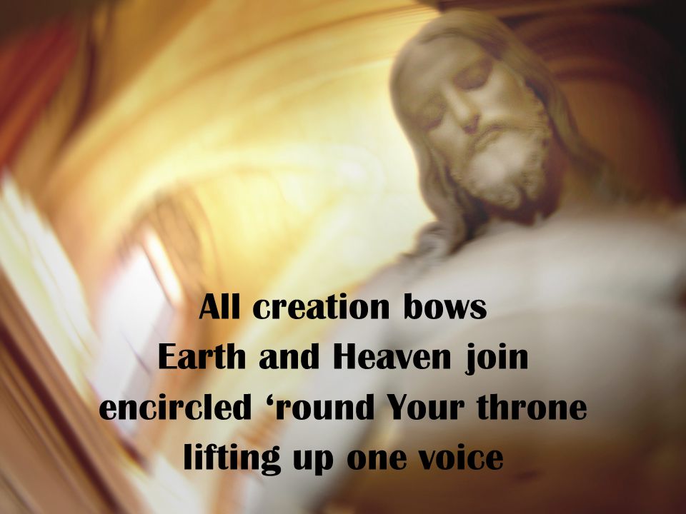 All creation bows Earth and Heaven join encircled ‘round Your throne lifting up one voice