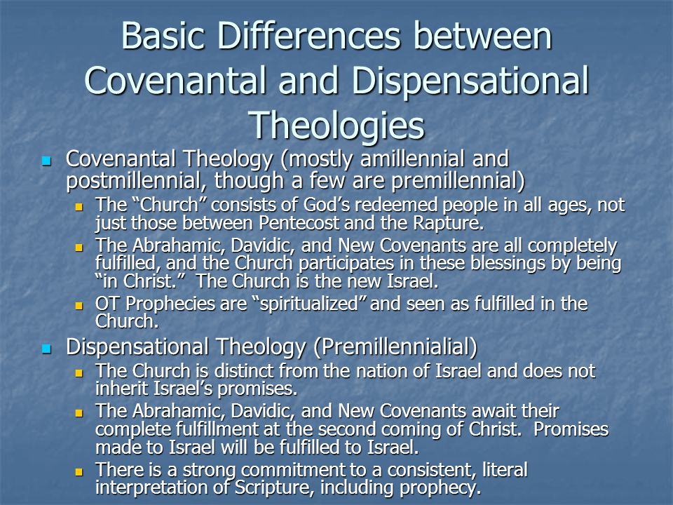 Basic Differences between Covenantal and Dispensational Theologies Covenantal Theology (mostly amillennial and postmillennial, though a few are premillennial) Covenantal Theology (mostly amillennial and postmillennial, though a few are premillennial) The Church consists of God’s redeemed people in all ages, not just those between Pentecost and the Rapture.