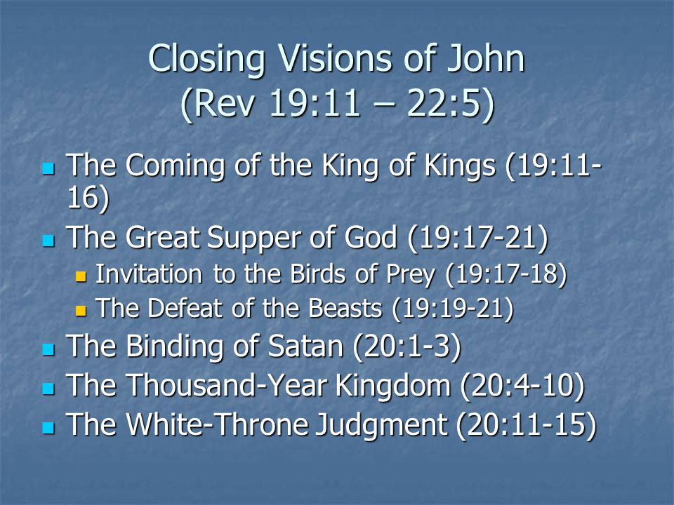 Closing Visions of John (Rev 19:11 – 22:5) The Coming of the King of Kings (19:11- 16) The Coming of the King of Kings (19:11- 16) The Great Supper of God (19:17-21) The Great Supper of God (19:17-21) Invitation to the Birds of Prey (19:17-18) Invitation to the Birds of Prey (19:17-18) The Defeat of the Beasts (19:19-21) The Defeat of the Beasts (19:19-21) The Binding of Satan (20:1-3) The Binding of Satan (20:1-3) The Thousand-Year Kingdom (20:4-10) The Thousand-Year Kingdom (20:4-10) The White-Throne Judgment (20:11-15) The White-Throne Judgment (20:11-15)