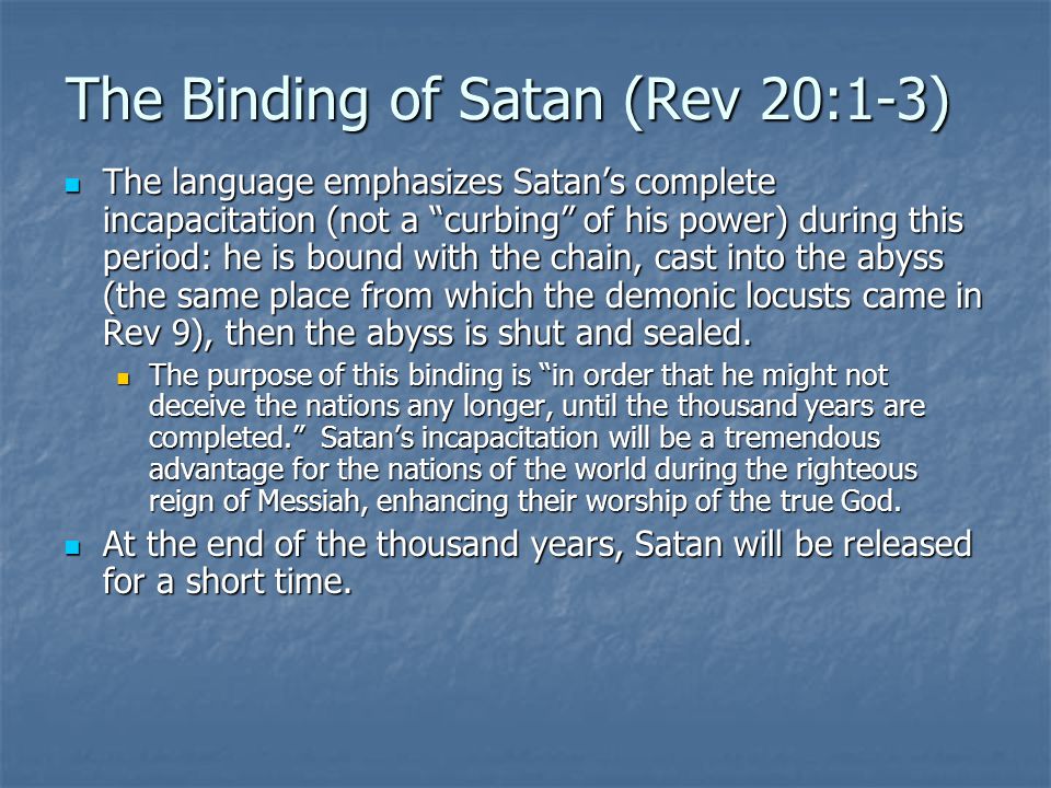 The Binding of Satan (Rev 20:1-3) The language emphasizes Satan’s complete incapacitation (not a curbing of his power) during this period: he is bound with the chain, cast into the abyss (the same place from which the demonic locusts came in Rev 9), then the abyss is shut and sealed.