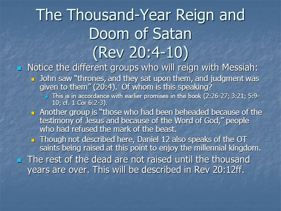 The Thousand-Year Reign and Doom of Satan (Rev 20:4-10) Notice the different groups who will reign with Messiah: Notice the different groups who will reign with Messiah: John saw thrones, and they sat upon them, and judgment was given to them (20:4).