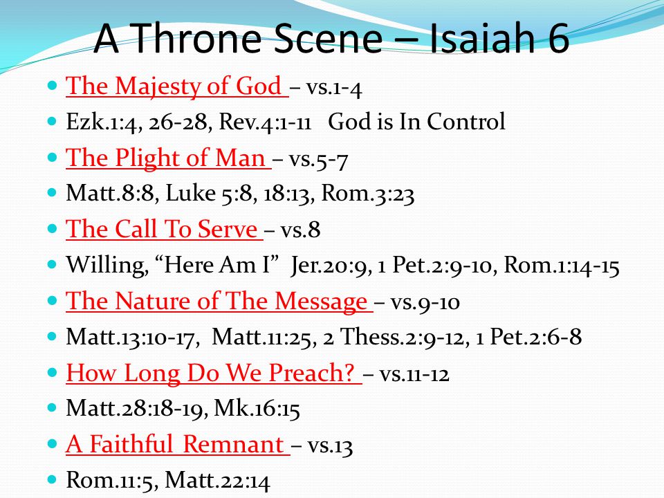 A Throne Scene – Isaiah 6 The Majesty of God – vs.1-4 Ezk.1:4, 26-28, Rev.4:1-11 God is In Control The Plight of Man – vs.5-7 Matt.8:8, Luke 5:8, 18:13, Rom.3:23 The Call To Serve – vs.8 Willing, Here Am I Jer.20:9, 1 Pet.2:9-10, Rom.1:14-15 The Nature of The Message – vs.9-10 Matt.13:10-17, Matt.11:25, 2 Thess.2:9-12, 1 Pet.2:6-8 How Long Do We Preach.