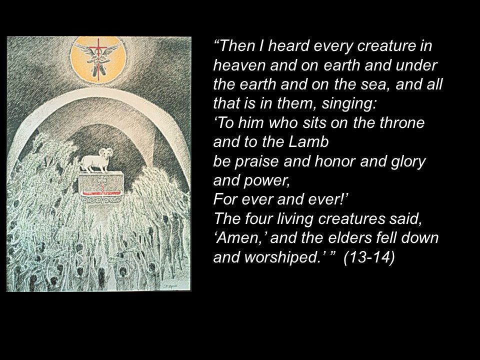 Then I heard every creature in heaven and on earth and under the earth and on the sea, and all that is in them, singing: ‘To him who sits on the throne and to the Lamb be praise and honor and glory and power, For ever and ever!’ The four living creatures said, ‘Amen,’ and the elders fell down and worshiped.’ (13-14)