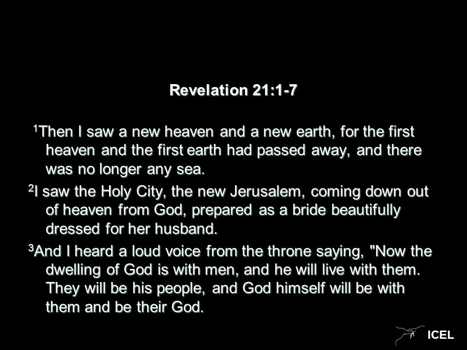 ICEL Revelation 21:1-7 1 Then I saw a new heaven and a new earth, for the first heaven and the first earth had passed away, and there was no longer any sea.