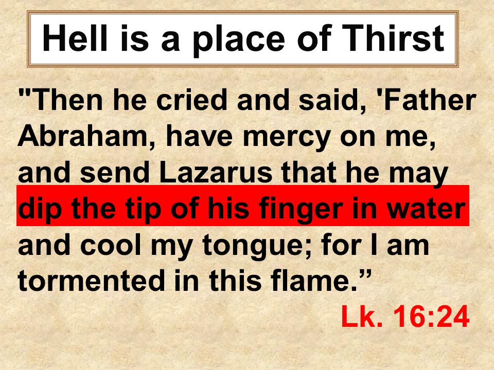 Hell is a place of Thirst Then he cried and said, Father Abraham, have mercy on me, and send Lazarus that he may dip the tip of his finger in water and cool my tongue; for I am tormented in this flame. Lk.