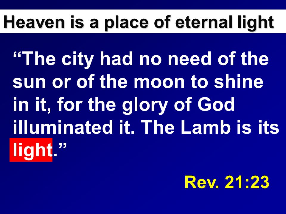 Heaven is a place of eternal light The city had no need of the sun or of the moon to shine in it, for the glory of God illuminated it.