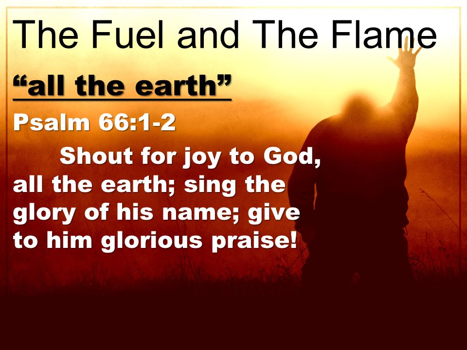 all the earth Psalm 66:1-2 Shout for joy to God, all the earth; sing the glory of his name; give to him glorious praise.