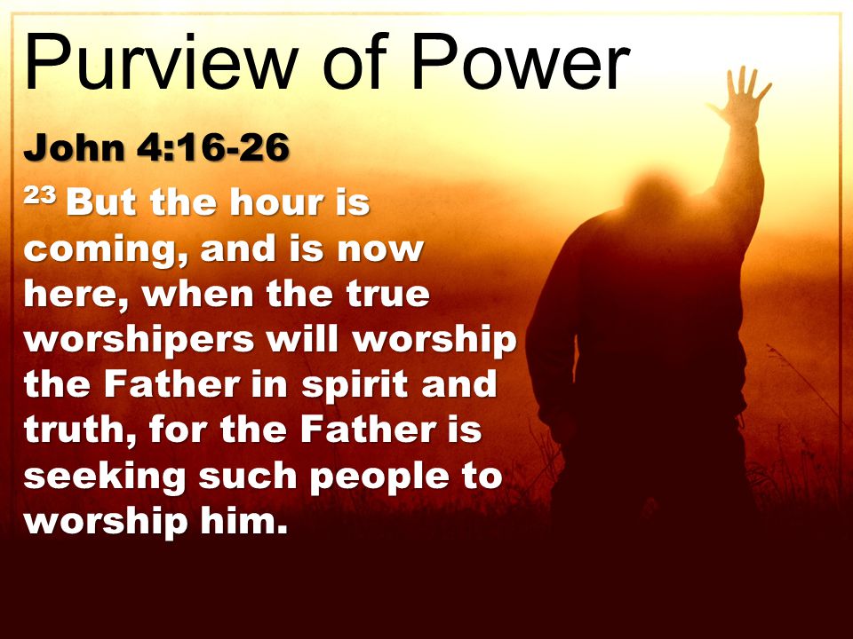 John 4: But the hour is coming, and is now here, when the true worshipers will worship the Father in spirit and truth, for the Father is seeking such people to worship him.