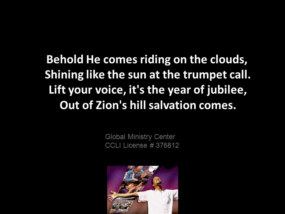 Behold He comes riding on the clouds, Shining like the sun at the trumpet call.
