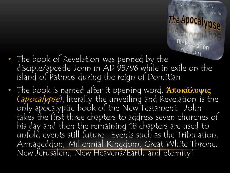 The book of Revelation was penned by the disciple/apostle John in AD 95/96 while in exile on the island of Patmos during the reign of Domitian The book is named after it opening word, Ἀ π οκάλυψις (apocalypse), literally the unveiling and Revelation is the only apocalyptic book of the New Testament.