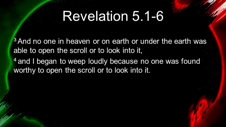 Revelation And no one in heaven or on earth or under the earth was able to open the scroll or to look into it, 4 and I began to weep loudly because no one was found worthy to open the scroll or to look into it.
