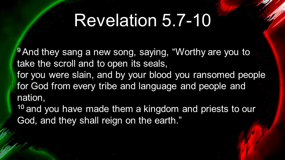 Revelation And they sang a new song, saying, Worthy are you to take the scroll and to open its seals, for you were slain, and by your blood you ransomed people for God from every tribe and language and people and nation, 10 and you have made them a kingdom and priests to our God, and they shall reign on the earth.