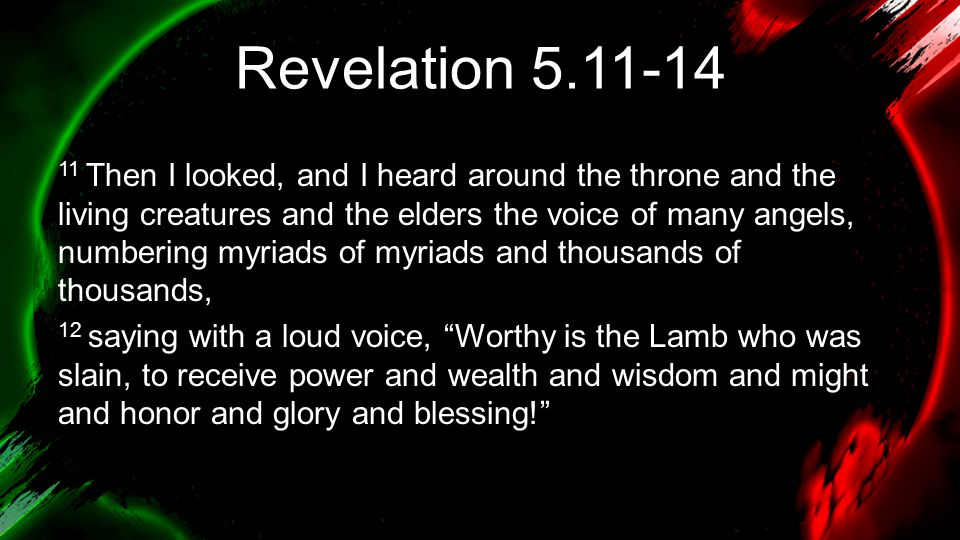 Revelation Then I looked, and I heard around the throne and the living creatures and the elders the voice of many angels, numbering myriads of myriads and thousands of thousands, 12 saying with a loud voice, Worthy is the Lamb who was slain, to receive power and wealth and wisdom and might and honor and glory and blessing!