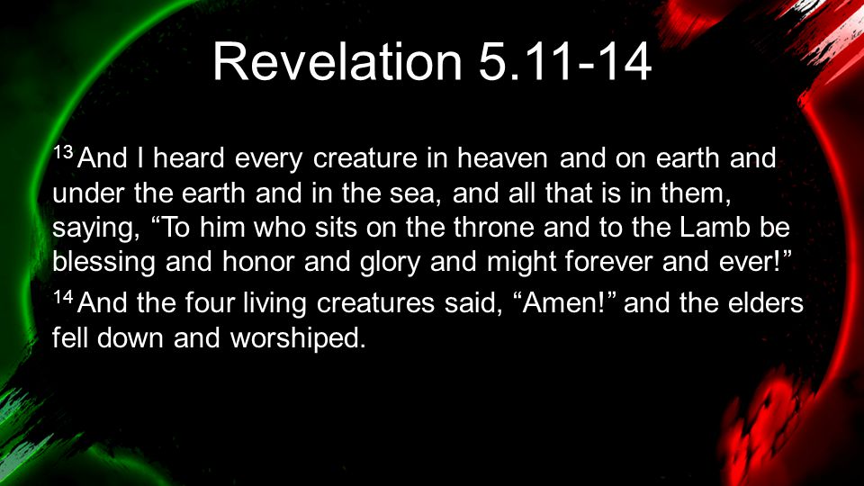 Revelation And I heard every creature in heaven and on earth and under the earth and in the sea, and all that is in them, saying, To him who sits on the throne and to the Lamb be blessing and honor and glory and might forever and ever! 14 And the four living creatures said, Amen! and the elders fell down and worshiped.