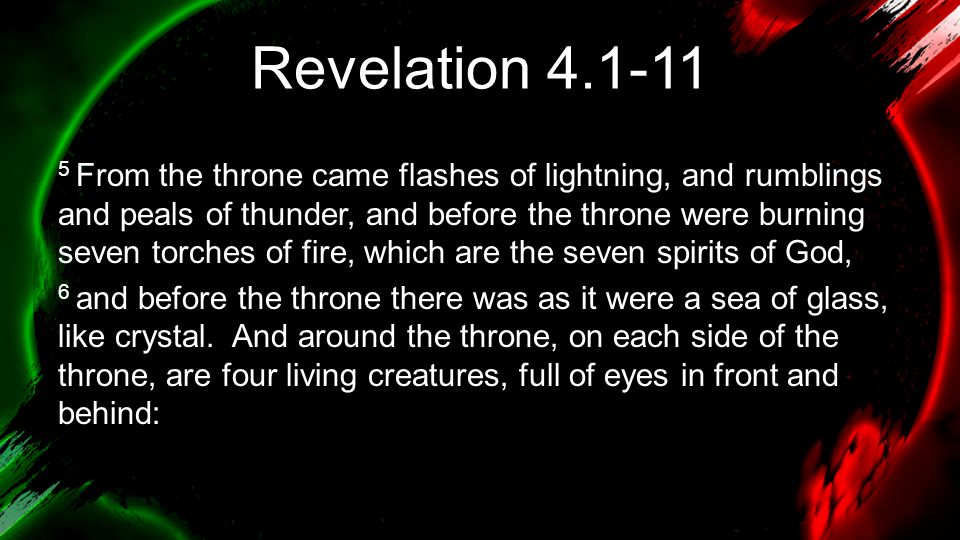Revelation From the throne came flashes of lightning, and rumblings and peals of thunder, and before the throne were burning seven torches of fire, which are the seven spirits of God, 6 and before the throne there was as it were a sea of glass, like crystal.