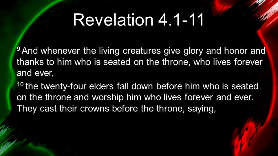 Revelation And whenever the living creatures give glory and honor and thanks to him who is seated on the throne, who lives forever and ever, 10 the twenty-four elders fall down before him who is seated on the throne and worship him who lives forever and ever.