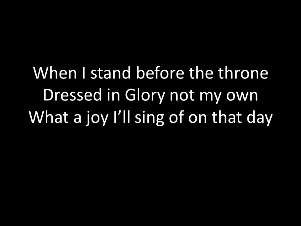 When I stand before the throne Dressed in Glory not my own What a joy I’ll sing of on that day