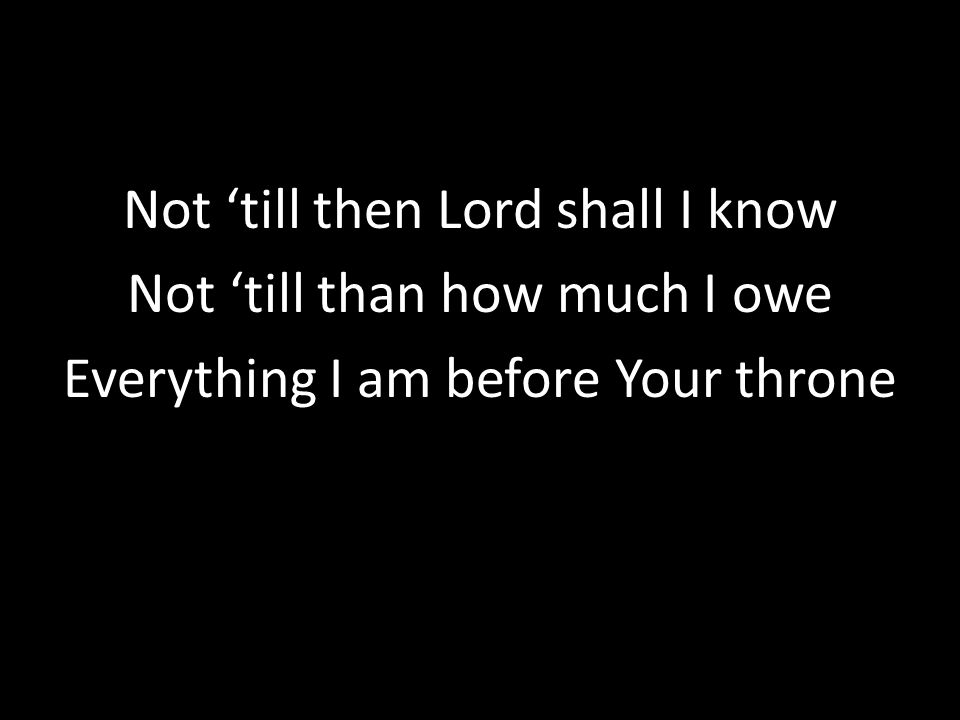 Not ‘till then Lord shall I know Not ‘till than how much I owe Everything I am before Your throne