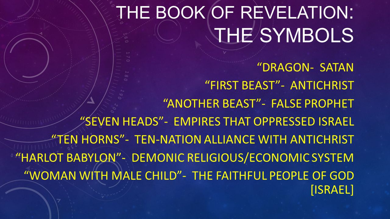 THE BOOK OF REVELATION : THE SYMBOLS DRAGON- SATAN FIRST BEAST - ANTICHRIST ANOTHER BEAST - FALSE PROPHET SEVEN HEADS - EMPIRES THAT OPPRESSED ISRAEL TEN HORNS - TEN-NATION ALLIANCE WITH ANTICHRIST HARLOT BABYLON - DEMONIC RELIGIOUS/ECONOMIC SYSTEM WOMAN WITH MALE CHILD - THE FAITHFUL PEOPLE OF GOD [ISRAEL]