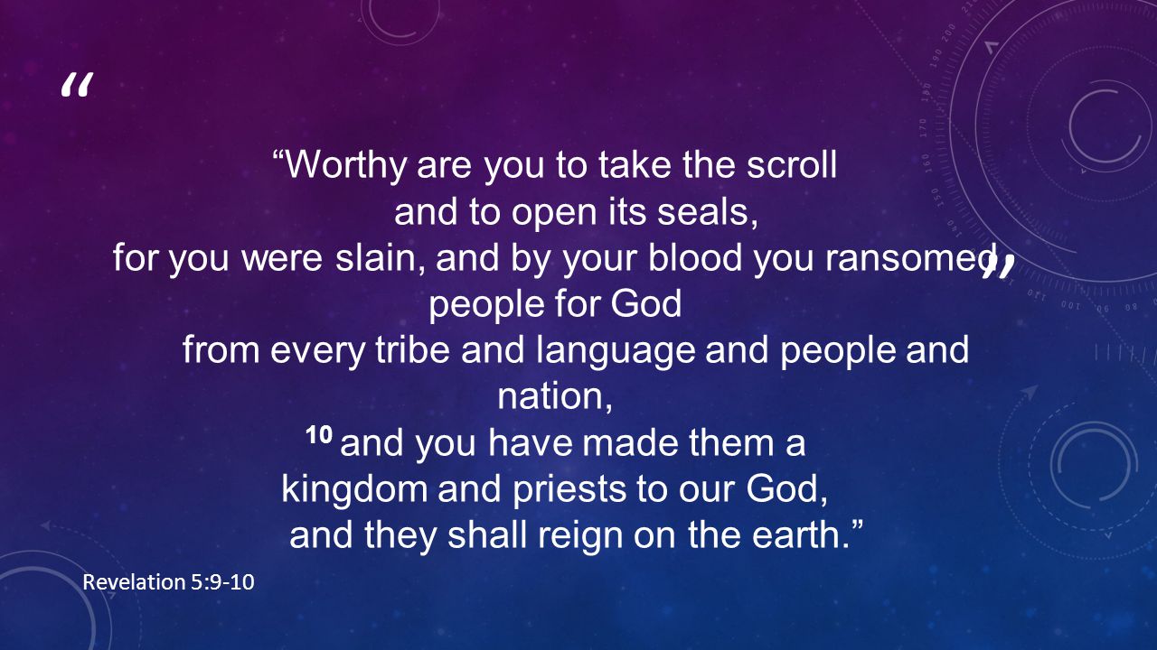 Worthy are you to take the scroll and to open its seals, for you were slain, and by your blood you ransomed people for God from every tribe and language and people and nation, 10 and you have made them a kingdom and priests to our God, and they shall reign on the earth. Revelation 5:9-10