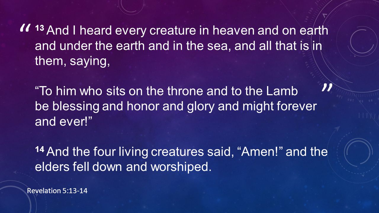 13 And I heard every creature in heaven and on earth and under the earth and in the sea, and all that is in them, saying, To him who sits on the throne and to the Lamb be blessing and honor and glory and might forever and ever! 14 And the four living creatures said, Amen! and the elders fell down and worshiped.